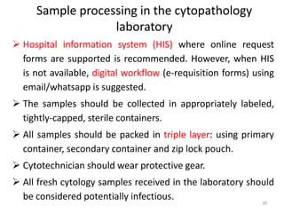 Sample processing in the cytopathology
laboratory
 Hospital information system (HIS) where online request
forms are supported is recommended. However, when HIS
is not available, digital workflow (e-requisition forms) using
email/whatsapp is suggested.
 The samples should be collected in appropriately labeled,
tightly-capped, sterile containers.
 All samples should be packed in triple layer: using primary
container, secondary container and zip lock pouch.
 Cytotechnician should wear protective gear.
 All fresh cytology samples received in the laboratory should
be considered potentially infectious.
39
 
