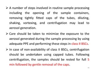  A number of steps involved in routine sample processing
including the opening of the sample containers,
removing tightly fitted caps of the tubes, diluting,
shaking, vortexing, and centrifugation may lead to
aerosol generation.
 Care should be taken to minimize the exposure to the
aerosol generated during the sample processing by using
adequate PPE and performing these steps in class II BSCs.
 In case of non-availability of class II BSCs, centrifugation
should be undertaken using capped tubes. Following
centrifugation, the samples should be rested for full 5
min followed by gentle removal of the caps.
40
 