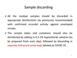 Sample discarding
 All the residual samples should be discarded in
appropriate disinfectants (as previously recommended)
with confirmed virucidal activity against enveloped
viruses.
 The sample tubes and containers should also be
disinfected by adding in 0.1-1% hypochlorite solution (to
be prepared fresh each day), followed by discarding in
separate biohazard waste bags labeled as COVID-19.
41
 