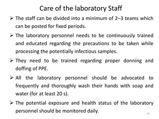 Care of the laboratory Staff
 The staff can be divided into a minimum of 2–3 teams which
can be posted for fixed periods.
 The laboratory personnel needs to be continuously trained
and educated regarding the precautions to be taken while
processing the potentially infectious samples.
 They need to be trained regarding proper donning and
doffing of PPE.
 All the laboratory personnel should be advocated to
frequently and thoroughly wash their hands with soap and
water (for at least 20 s).
 The potential exposure and health status of the laboratory
personnel should be monitored daily. 43
 