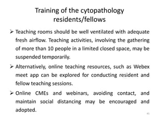Training of the cytopathology
residents/fellows
 Teaching rooms should be well ventilated with adequate
fresh airflow. Teaching activities, involving the gathering
of more than 10 people in a limited closed space, may be
suspended temporarily.
 Alternatively, online teaching resources, such as Webex
meet app can be explored for conducting resident and
fellow teaching sessions.
 Online CMEs and webinars, avoiding contact, and
maintain social distancing may be encouraged and
adopted. 45
 