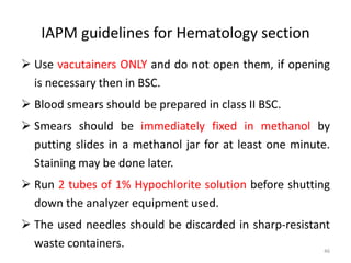 IAPM guidelines for Hematology section
 Use vacutainers ONLY and do not open them, if opening
is necessary then in BSC.
 Blood smears should be prepared in class II BSC.
 Smears should be immediately fixed in methanol by
putting slides in a methanol jar for at least one minute.
Staining may be done later.
 Run 2 tubes of 1% Hypochlorite solution before shutting
down the analyzer equipment used.
 The used needles should be discarded in sharp-resistant
waste containers. 46
 