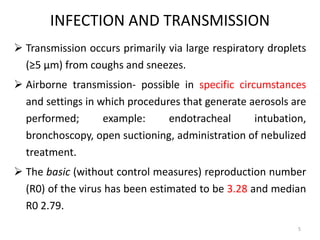INFECTION AND TRANSMISSION
 Transmission occurs primarily via large respiratory droplets
(≥5 μm) from coughs and sneezes.
 Airborne transmission- possible in specific circumstances
and settings in which procedures that generate aerosols are
performed; example: endotracheal intubation,
bronchoscopy, open suctioning, administration of nebulized
treatment.
 The basic (without control measures) reproduction number
(R0) of the virus has been estimated to be 3.28 and median
R0 2.79.
5
 