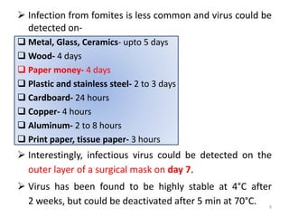  Infection from fomites is less common and virus could be
detected on-
 Metal, Glass, Ceramics- upto 5 days
 Wood- 4 days
 Paper money- 4 days
 Plastic and stainless steel- 2 to 3 days
 Cardboard- 24 hours
 Copper- 4 hours
 Aluminum- 2 to 8 hours
 Print paper, tissue paper- 3 hours
 Interestingly, infectious virus could be detected on the
outer layer of a surgical mask on day 7.
 Virus has been found to be highly stable at 4°C after
2 weeks, but could be deactivated after 5 min at 70°C. 9
 