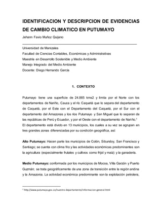 IDENTIFICACION Y DESCRIPCION DE EVIDENCIAS
DE CAMBIO CLIMATICO EN PUTUMAYO
Jehann Favio Muñoz Quijano
________________________________________________________________
Universidad de Manizales
Facultad de Ciencias Contables, Económicas y Administrativas
Maestría en Desarrollo Sostenible y Medio Ambiente
Manejo Integrado del Medio Ambiente
Docente: Diego Hernando García
1. CONTEXTO
Putumayo tiene una superficie de 24.885 kms2 y limita por el Norte con los
departamentos de Nariño, Cauca y el río Caquetá que lo separa del departamento
de Caquetá, por el Este con el Departamento del Caquetá, por el Sur con el
departamento del Amazonas y los ríos Putumayo y San Miguel que lo separan de
las repúblicas de Perú y Ecuador, y por el Oeste con el departamento de Nariño.1
El departamento está divido en 13 municipios, los cuales a su vez se agrupan en
tres grandes zonas diferenciadas por su condición geográfica, así:
Alto Putumayo: Hacen parte los municipios de Colón, Sibundoy, San Francisco y
Santiago; se cuenta con clima frio y las actividades económicas predominantes son
la agricultura (especialmente frutales y cultivos como frijol y maíz) y la ganadería.
Medio Putumayo: conformada por los municipios de Mocoa, Villa Garzón y Puerto
Guzmán; se trata geográficamente de una zona de transición entre la región andina
y la Amazonia. La actividad económica predominante son la explotación petrolera,
1 http://www.putumayo.gov.co/nuestro-departamento/informacion-general.html
 
