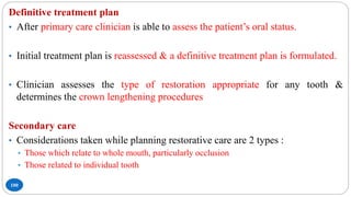 100
Definitive treatment plan
• After primary care clinician is able to assess the patient’s oral status.
• Initial treatment plan is reassessed & a definitive treatment plan is formulated.
• Clinician assesses the type of restoration appropriate for any tooth &
determines the crown lengthening procedures
Secondary care
• Considerations taken while planning restorative care are 2 types :
• Those which relate to whole mouth, particularly occlusion
• Those related to individual tooth
 