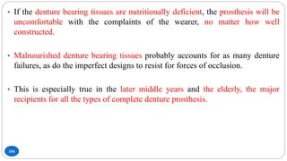 104
• If the denture bearing tissues are nutritionally deficient, the prosthesis will be
uncomfortable with the complaints of the wearer, no matter how well
constructed.
• Malnourished denture bearing tissues probably accounts for as many denture
failures, as do the imperfect designs to resist for forces of occlusion.
• This is especially true in the later middle years and the elderly, the major
recipients for all the types of complete denture prosthesis.
 