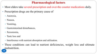 Pharmacological factors
108
• Most elders take several prescription and over-the counter medications daily.
• Prescription drugs are the primary cause of
• Anorexia,
• Nausea,
• Vomiting,
• Gastrointestinal disturbances,
• Xerostomia,
• Taste loss and
• Interference with nutrient absorption and utilization.
• These conditions can lead to nutrient deficiencies, weight loss and ultimate
malnutrition..
 