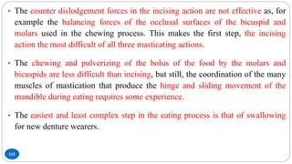 115
• The counter dislodgement forces in the incising action are not effective as, for
example the balancing forces of the occlusal surfaces of the bicuspid and
molars used in the chewing process. This makes the first step, the incising
action the most difficult of all three masticating actions.
• The chewing and pulverizing of the bolus of the food by the molars and
bicuspids are less difficult than incising, but still, the coordination of the many
muscles of mastication that produce the hinge and sliding movement of the
mandible during eating requires some experience.
• The easiest and least complex step in the eating process is that of swallowing
for new denture wearers.
 