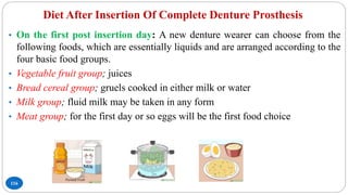 Diet After Insertion Of Complete Denture Prosthesis
116
• On the first post insertion day: A new denture wearer can choose from the
following foods, which are essentially liquids and are arranged according to the
four basic food groups.
• Vegetable fruit group; juices
• Bread cereal group; gruels cooked in either milk or water
• Milk group; fluid milk may be taken in any form
• Meat group; for the first day or so eggs will be the first food choice
 