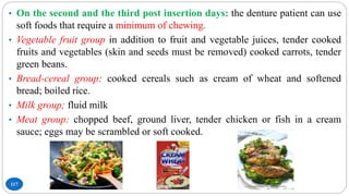117
• On the second and the third post insertion days: the denture patient can use
soft foods that require a minimum of chewing.
• Vegetable fruit group in addition to fruit and vegetable juices, tender cooked
fruits and vegetables (skin and seeds must be removed) cooked carrots, tender
green beans.
• Bread-cereal group: cooked cereals such as cream of wheat and softened
bread; boiled rice.
• Milk group; fluid milk
• Meat group: chopped beef, ground liver, tender chicken or fish in a cream
sauce; eggs may be scrambled or soft cooked.
 