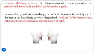 123
• If severe difficulty exists in the determination of vertical dimension, the
patient’s old dentures, if available, can be used as a guide.
• In some elderly patients, even though the vertical dimension is carefully and to
the best of our knowledge correctly determined, “clicking” of the dentures may
still occur because of muscular incoordination or habit.
 