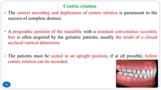 Centric relation
124
• The correct recording and duplication of centric relation is paramount to the
success of complete denture.
• A prognathic position of the mandible with a resultant convenience eccentric
bite is often acquired by the geriatric patients, usually the result of a closed
occlusal vertical dimension.
• The patients must be seated in an upright position, if at all possible, before
centric relation can be recorded.
 