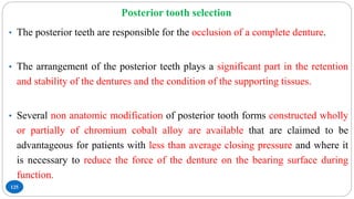 Posterior tooth selection
125
• The posterior teeth are responsible for the occlusion of a complete denture.
• The arrangement of the posterior teeth plays a significant part in the retention
and stability of the dentures and the condition of the supporting tissues.
• Several non anatomic modification of posterior tooth forms constructed wholly
or partially of chromium cobalt alloy are available that are claimed to be
advantageous for patients with less than average closing pressure and where it
is necessary to reduce the force of the denture on the bearing surface during
function.
 