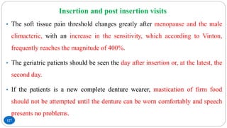 Insertion and post insertion visits
127
• The soft tissue pain threshold changes greatly after menopause and the male
climacteric, with an increase in the sensitivity, which according to Vinton,
frequently reaches the magnitude of 400%.
• The geriatric patients should be seen the day after insertion or, at the latest, the
second day.
• If the patients is a new complete denture wearer, mastication of firm food
should not be attempted until the denture can be worn comfortably and speech
presents no problems.
 