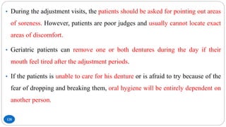 128
• During the adjustment visits, the patients should be asked for pointing out areas
of soreness. However, patients are poor judges and usually cannot locate exact
areas of discomfort.
• Geriatric patients can remove one or both dentures during the day if their
mouth feel tired after the adjustment periods.
• If the patients is unable to care for his denture or is afraid to try because of the
fear of dropping and breaking them, oral hygiene will be entirely dependent on
another person.
 