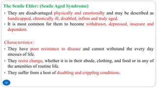 The Senile Elder: (Senile Aged Syndrome)
13
• They are disadvantaged physically and emotionally and may be described as
handicapped, chronically ill, disabled, infirm and truly aged.
• It is most common for them to become withdrawn, depressed, insecure and
dependent.
Characteristics:
• They have poor resistance to disease and cannot withstand the every day
stresses of life.
• They resist change, whether it is in their abode, clothing, and food or in any of
the amenities of routine life.
• They suffer from a host of disabling and crippling conditions.
 