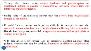 130
• Through the retained roots, sensory feedback and proprioception are
maintained, helping to provide an awareness of jaw-space relationships and
improving chewing efficiency.
• Saving some of the remaining natural teeth can convey huge psychological
benefits to the patient.
• If partial denture construction is proving difficult, for example in cases with
unsuitable abutment teeth or where saddles have conflicting paths of insertion.
Overdentures can prove successful in hypodontia cases as well as cleft palate or
surgical defect cases.
• With non-carious tooth surface loss, an increasing problem amongst older
patients, overdentures can be used as diagnostic or definitive prostheses to
restore teeth.
 