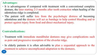 132
Advantages:
• It is advantageous if compared with treatment with a conventional complete
denture, the later starting 2-3 months after tooth extraction when healing of the
edentulous ridge is completed.
• The patient will suffer less from the psychologic distress of becoming
edentulous and the denture will act as bandage to help control bleeding and to
protect against injury from food and direct mechanical injury.
Contraindications:
• Treatment with immediate mandibular dentures may give complications such
as pain and progressive resorption of the alveolar ridge.
• In elderly patients it is often advisable to plan a sequential approach to the
treatment to achieve uncomplicated adaptation to the dentures.
 