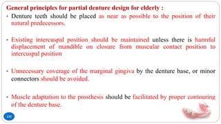 135
General principles for partial denture design for elderly :
• Denture teeth should be placed as near as possible to the position of their
natural predecessors.
• Existing intercuspal position should be maintained unless there is harmful
displacement of mandible on closure from muscular contact position to
intercuspal position
• Unnecessary coverage of the marginal gingiva by the denture base, or minor
connectors should be avoided.
• Muscle adaptation to the prosthesis should be facilitated by proper contouring
of the denture base.
 