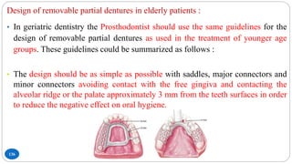 136
Design of removable partial dentures in elderly patients :
• In geriatric dentistry the Prosthodontist should use the same guidelines for the
design of removable partial dentures as used in the treatment of younger age
groups. These guidelines could be summarized as follows :
• The design should be as simple as possible with saddles, major connectors and
minor connectors avoiding contact with the free gingiva and contacting the
alveolar ridge or the palate approximately 3 mm from the teeth surfaces in order
to reduce the negative effect on oral hygiene.
 