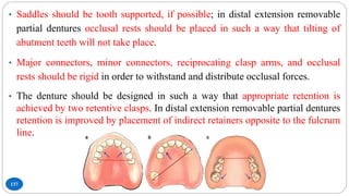 137
• Saddles should be tooth supported, if possible; in distal extension removable
partial dentures occlusal rests should be placed in such a way that tilting of
abutment teeth will not take place.
• Major connectors, minor connectors, reciprocating clasp arms, and occlusal
rests should be rigid in order to withstand and distribute occlusal forces.
• The denture should be designed in such a way that appropriate retention is
achieved by two retentive clasps. In distal extension removable partial dentures
retention is improved by placement of indirect retainers opposite to the fulcrum
line.
 