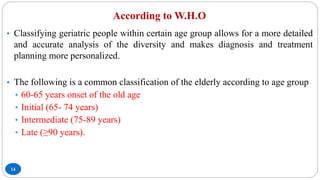 According to W.H.O
14
• Classifying geriatric people within certain age group allows for a more detailed
and accurate analysis of the diversity and makes diagnosis and treatment
planning more personalized.
• The following is a common classification of the elderly according to age group
• 60-65 years onset of the old age
• Initial (65- 74 years)
• Intermediate (75-89 years)
• Late (≥90 years).
 