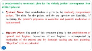 142
A comprehensive treatment plan for the elderly patient encompasses four
distinct phases:
1. Systemic Phase: Due consideration is given to the medically compromised
patient. The risks for the patient and for the operator are identified. If
necessary, the patient’s physician is consulted and possible medication is
administered.
2. Hygienic Phase: The goal of this treatment phase is the establishment of
optimal oral hygiene. Instruction of oral hygiene is accompanied by
motivation of the patient and by thorough scaling and root planning.
“Hopeless” teeth are extracted.
 