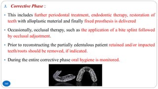 143
3. Corrective Phase :
• This includes further periodontal treatment, endodontic therapy, restoration of
teeth with alloplastic material and finally fixed prosthesis is delivered
• Occasionally, occlusal therapy, such as the application of a bite splint followed
by occlusal adjustment.
• Prior to reconstructing the partially edentulous patient retained and/or impacted
teeth/roots should be removed, if indicated.
• During the entire corrective phase oral hygiene is monitored.
 