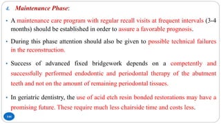 144
4. Maintenance Phase:
• A maintenance care program with regular recall visits at frequent intervals (3-4
months) should be established in order to assure a favorable prognosis.
• During this phase attention should also be given to possible technical failures
in the reconstruction.
• Success of advanced fixed bridgework depends on a competently and
successfully performed endodontic and periodontal therapy of the abutment
teeth and not on the amount of remaining periodontal tissues.
• In geriatric dentistry, the use of acid etch resin bonded restorations may have a
promising future. These require much less chairside time and costs less.
 
