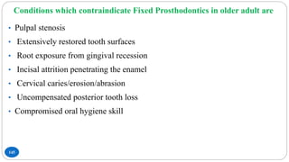 Conditions which contraindicate Fixed Prosthodontics in older adult are
145
• Pulpal stenosis
• Extensively restored tooth surfaces
• Root exposure from gingival recession
• Incisal attrition penetrating the enamel
• Cervical caries/erosion/abrasion
• Uncompensated posterior tooth loss
• Compromised oral hygiene skill
 