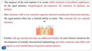 147
• The purpose of the oral implant is to create stable retention of prosthetic appliances.
In the aged patients, morphological pre-requisites for retention of dentures are
limited.
• New dentures with a low retention capacity demand complicated functional patterns,
the aged patient often has a limited ability to learn. This warrants the use implant
dentures.
• Further, old age anxiety provides an additional burden. In such clinical situations the
development of soundly documented implantology provides solutions and offers real
progress in oral rehabilitation of geriatric dental patients.
 