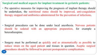 148
Surgical and medical aspects for implant treatment in geriatric patients:
• Pre operative measures for improving the prognosis of implant therapy should
be undertaken, the nutritional status should be improved, anti-coagulation
therapy stopped and antibiotics administered for the prevention of infections.
• Surgical procedures can be done under local anesthesia. Nervous patients
should be sedated with an appropriate preparation, for example a
benzodiazepine.
• Surgery must be performed as quickly and as atraumatically as possible to
reduce strain on the aged patient and tissues in question. Aseptic surgical
procedures should be followed to prevent postoperative complications.
 