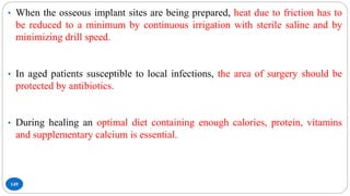 149
• When the osseous implant sites are being prepared, heat due to friction has to
be reduced to a minimum by continuous irrigation with sterile saline and by
minimizing drill speed.
• In aged patients susceptible to local infections, the area of surgery should be
protected by antibiotics.
• During healing an optimal diet containing enough calories, protein, vitamins
and supplementary calcium is essential.
 