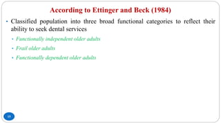 According to Ettinger and Beck (1984)
15
• Classified population into three broad functional categories to reflect their
ability to seek dental services
• Functionally independent older adults
• Frail older adults
• Functionally dependent older adults
 