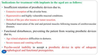 150
Indications for treatment with implants in the aged are as follows:
• Insufficient retention of prosthetic devices due to,
• Extensive resorption of the alveolar bone.
• Hypersensitive and highly vulnerable mucosal conditions.
• Defects of the jaw after trauma or tumor resection.
• Disturbed innervation of the oral and perioral muscles following trauma of cerebrovascular
diseases.
• Functional disturbances, preventing the patient from wearing prosthetic devices
due to,
• Age related adaptation difficulties to dentures.
• Severe nausea and vomiting reflexes
• Psycho-social inability to accept a prosthetic device in spite of adequate
morphological and functional prerequisites.
 