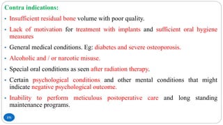 151
Contra indications:
• Insufficient residual bone volume with poor quality.
• Lack of motivation for treatment with implants and sufficient oral hygiene
measures
• General medical conditions. Eg: diabetes and severe osteoporosis.
• Alcoholic and / or narcotic misuse.
• Special oral conditions as seen after radiation therapy.
• Certain psychological conditions and other mental conditions that might
indicate negative psychological outcome.
• Inability to perform meticulous postoperative care and long standing
maintenance programs.
 