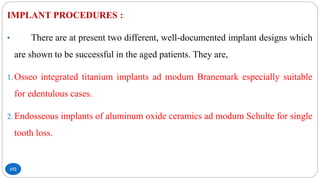 152
IMPLANT PROCEDURES :
• There are at present two different, well-documented implant designs which
are shown to be successful in the aged patients. They are,
1. Osseo integrated titanium implants ad modum Branemark especially suitable
for edentulous cases.
2. Endosseous implants of aluminum oxide ceramics ad modum Schulte for single
tooth loss.
 