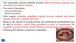 157
• The segmentally resected mandible presents difficult problems requiring non-
conventional prosthetic solutions.
• Two series of prosthesis-
• Interim guiding flange
• Definitive prosthesis
• After surgery, remaining mandibular segment deviates medially and returns
laterally when jaw is opened and closed.
• Based on the amount of scarring present, the maxillofacial prosthodontist may
be able to develop a guide flange prosthesis to assist in repositioning the
mandible to permit maximal closure efficiency with maximum intercuspation.
• Following this definitive treatment is undertaken.
 