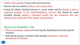 161
• Elderly infirm people living within private homes.
• Persons who are unable to achieve movement alone.
• Caring for elderly disabled persons is a team matter and the dentist is often a
neglected member of the multi-disciplinary services that should be made
available thereby making a balanced insight into the conditions that may
influence the oral health of the elderly infirm patient.
Reasons For Domiciliary Visit
• Physical assistance required for moving the disabled person & the special
transport
• Risk during journey to distant clinic through exhaustion, emotional
disturbance or infection
 