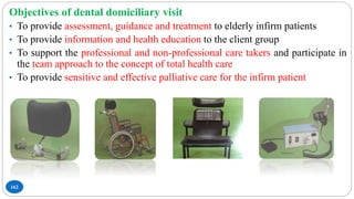 162
Objectives of dental domiciliary visit
• To provide assessment, guidance and treatment to elderly infirm patients
• To provide information and health education to the client group
• To support the professional and non-professional care takers and participate in
the team approach to the concept of total health care
• To provide sensitive and effective palliative care for the infirm patient
 