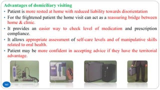 163
Advantages of domiciliary visiting
• Patient is more rested at home with reduced liability towards disorientation
• For the frightened patient the home visit can act as a reassuring bridge between
home & clinic.
• It provides an easier way to check level of medication and prescription
compliance.
• It allows appropriate assessment of self-care levels and of manipulative skills
related to oral health.
• Patient may be more confident in accepting advice if they have the territorial
advantage.
 