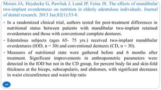 Morais JA, Heydecke G, Pawliuk J, Lund JP, Feine JS. The effects of mandibular
two-implant overdentures on nutrition in elderly edentulous individuals. Journal
of dental research. 2013 Jan;82(1):53-8.
165
• In a randomized clinical trial, authors tested for post-treatment differences in
nutritional status between patients with mandibular two-implant retained
overdentures and those with conventional complete dentures.
• Edentulous subjects (ages 65- 75 yrs.) received two-implant mandibular
overdentures (IOD, n = 30) and conventional dentures (CD, n = 30).
• Measures of nutritional state were gathered before and 6 months after
treatment. Significant improvements in anthropometric parameters were
detected in the IOD but not in the CD group, for percent body fat and skin-fold
thickness at the biceps, subscapularis, and abdomen, with significant decreases
in waist circumference and waist-hip ratio
 