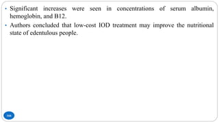 166
• Significant increases were seen in concentrations of serum albumin,
hemoglobin, and B12.
• Authors concluded that low-cost IOD treatment may improve the nutritional
state of edentulous people.
 