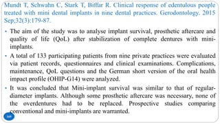 Mundt T, Schwahn C, Stark T, Biffar R. Clinical response of edentulous people
treated with mini dental implants in nine dental practices. Gerodontology. 2015
Sep;32(3):179-87.
169
• The aim of the study was to analyse implant survival, prosthetic aftercare and
quality of life (QoL) after stabilization of complete dentures with mini-
implants.
• A total of 133 participating patients from nine private practices were evaluated
via patient records, questionnaires and clinical examinations. Complications,
maintenance, QoL questions and the German short version of the oral health
impact profile (OHIP-G14) were analyzed.
• It was concluded that Mini-implant survival was similar to that of regular-
diameter implants. Although some prosthetic aftercare was necessary, none of
the overdentures had to be replaced. Prospective studies comparing
conventional and mini-implants are warranted.
 