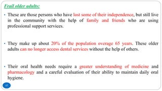 17
Frail older adults:
• These are those persons who have lost some of their independence, but still live
in the community with the help of family and friends who are using
professional support services.
• They make up about 20% of the population overage 65 years. These older
adults can no longer access dental services without the help of others.
• Their oral health needs require a greater understanding of medicine and
pharmacology and a careful evaluation of their ability to maintain daily oral
hygiene.
 