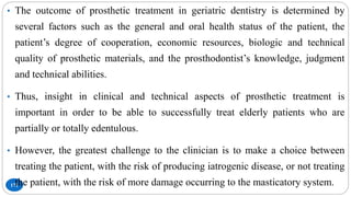 171
• The outcome of prosthetic treatment in geriatric dentistry is determined by
several factors such as the general and oral health status of the patient, the
patient’s degree of cooperation, economic resources, biologic and technical
quality of prosthetic materials, and the prosthodontist’s knowledge, judgment
and technical abilities.
• Thus, insight in clinical and technical aspects of prosthetic treatment is
important in order to be able to successfully treat elderly patients who are
partially or totally edentulous.
• However, the greatest challenge to the clinician is to make a choice between
treating the patient, with the risk of producing iatrogenic disease, or not treating
the patient, with the risk of more damage occurring to the masticatory system.
 