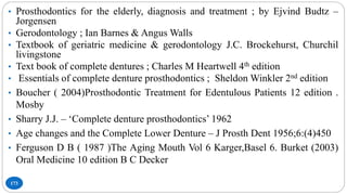 173
• Prosthodontics for the elderly, diagnosis and treatment ; by Ejvind Budtz –
Jorgensen
• Gerodontology ; Ian Barnes & Angus Walls
• Textbook of geriatric medicine & gerodontology J.C. Brockehurst, Churchil
livingstone
• Text book of complete dentures ; Charles M Heartwell 4th edition
• Essentials of complete denture prosthodontics ; Sheldon Winkler 2nd edition
• Boucher ( 2004)Prosthodontic Treatment for Edentulous Patients 12 edition .
Mosby
• Sharry J.J. – ‘Complete denture prosthodontics’ 1962
• Age changes and the Complete Lower Denture – J Prosth Dent 1956;6:(4)450
• Ferguson D B ( 1987 )The Aging Mouth Vol 6 Karger,Basel 6. Burket (2003)
Oral Medicine 10 edition B C Decker
 