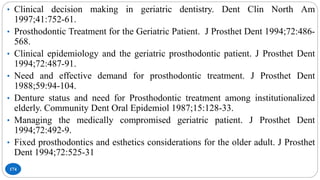 174
• Clinical decision making in geriatric dentistry. Dent Clin North Am
1997;41:752-61.
• Prosthodontic Treatment for the Geriatric Patient. J Prosthet Dent 1994;72:486-
568.
• Clinical epidemiology and the geriatric prosthodontic patient. J Prosthet Dent
1994;72:487-91.
• Need and effective demand for prosthodontic treatment. J Prosthet Dent
1988;59:94-104.
• Denture status and need for Prosthodontic treatment among institutionalized
elderly. Community Dent Oral Epidemiol 1987;15:128-33.
• Managing the medically compromised geriatric patient. J Prosthet Dent
1994;72:492-9.
• Fixed prosthodontics and esthetics considerations for the older adult. J Prosthet
Dent 1994;72:525-31
 