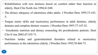 175
• Rehabilitation with new dentures based on comfort rather than function in
elderly. Dent Clin North Am 1994;41:848.
• The dietary adequacy of edentulous older adults. J Prosthet Dent 1995;73:142-
5.
• Tongue motor skills and masticatory performance in adult dentates, elderly
dentates and complete denture wearers. J Prosthet Dent 1997;77:147-52.
• Gerodontic nutrition and dietary counseling for prosthodontic patients. Dent
Clin N Am 2003;47:355-71.
• Nutrition intake and gastrointestinal disorders related to masticatory
performance in the edentulous elderly. J Prosthet Dent 1993;70:468-73.
 
